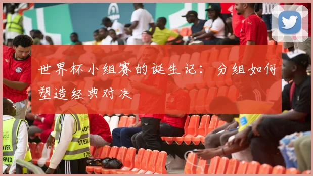 世界杯小组赛的诞生记：分组如何塑造经典对决