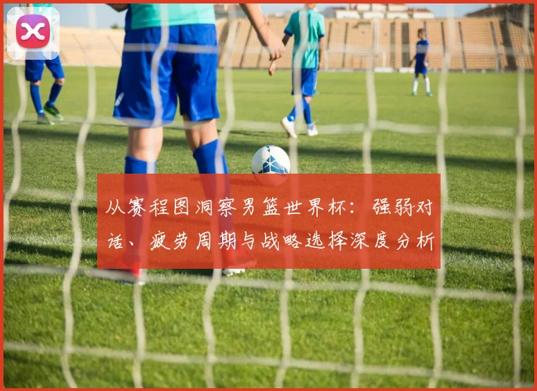 从赛程图洞察男篮世界杯:强弱对话、疲劳周期与战略选择深度分析