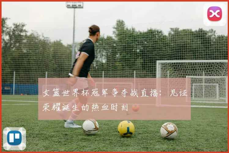 女篮世界杯冠军争夺战直播：见证荣耀诞生的热血时刻