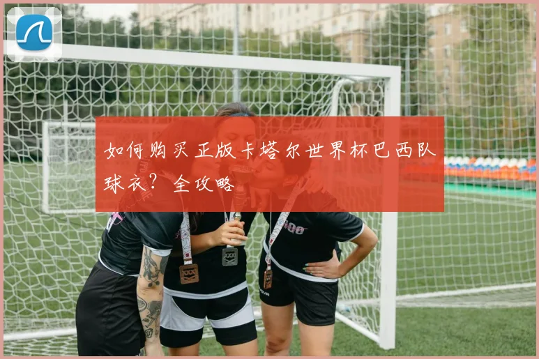 如何购买正版卡塔尔世界杯巴西队球衣？全攻略