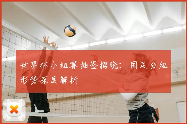 世界杯小组赛抽签揭晓：国足分组形势深度解析