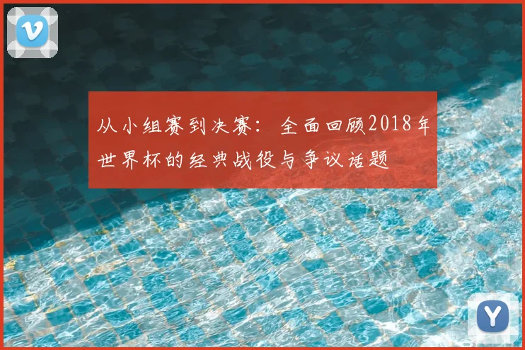 从小组赛到决赛:全面回顾2018年世界杯的经典战役与争议话题
