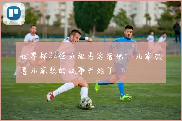 世界杯32强分组悬念落地：几家欢喜几家愁的故事开始了