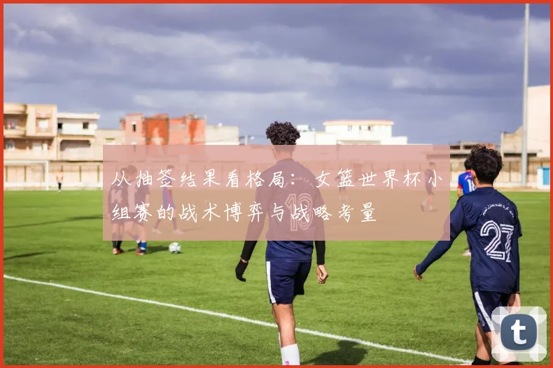 从抽签结果看格局：女篮世界杯小组赛的战术博弈与战略考量
