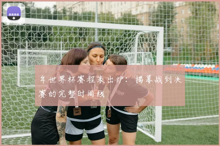 年世界杯赛程表出炉：揭幕战到决赛的完整时间线